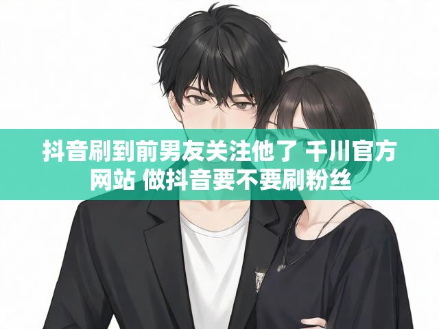 抖音刷到前男友关注他了 千川官方网站 做抖音要不要刷粉丝