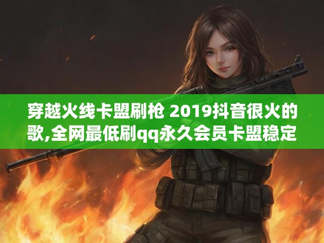 穿越火线卡盟刷枪 2019抖音很火的歌,全网最低刷qq永久会员卡盟稳定十年