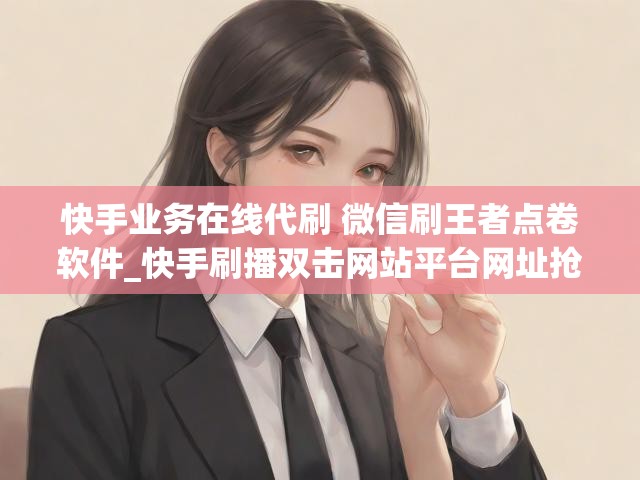 快手业务在线代刷 微信刷王者点卷软件_快手刷播双击网站平台网址抢置顶