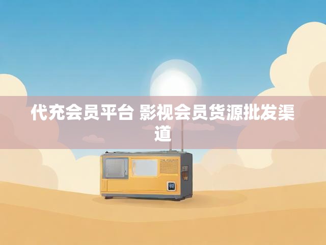 代充会员平台 影视会员货源批发渠道