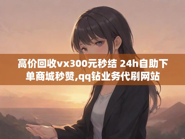高价回收vx300元秒结 24h自助下单商城秒赞,qq钻业务代刷网站