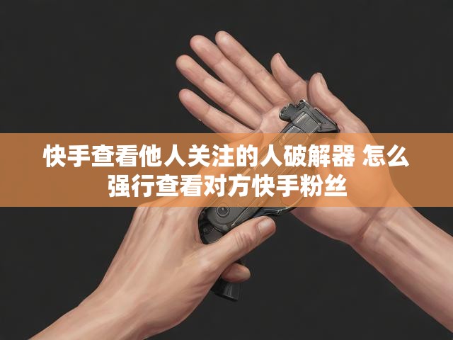 快手查看他人关注的人破解器 怎么强行查看对方快手粉丝