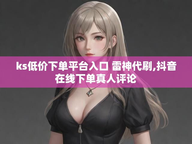 ks低价下单平台入口 雷神代刷,抖音在线下单真人评论