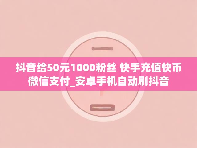 抖音给50元1000粉丝 快手充值快币微信支付_安卓手机自动刷抖音