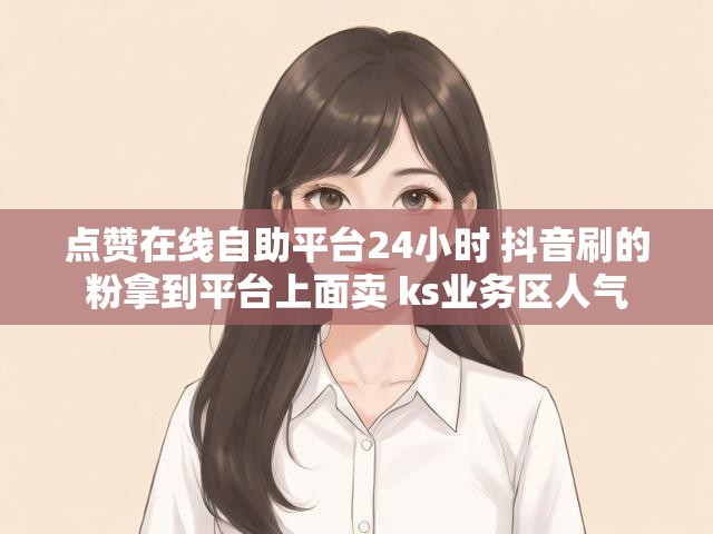 点赞在线自助平台24小时 抖音刷的粉拿到平台上面卖 ks业务区人气