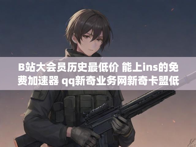 B站大会员历史最低价 能上ins的免费加速器 qq新奇业务网新奇卡盟低