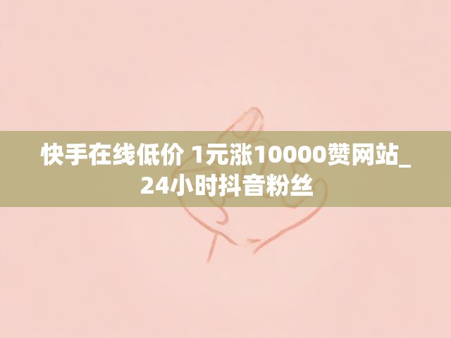 快手在线低价 1元涨10000赞网站_24小时抖音粉丝