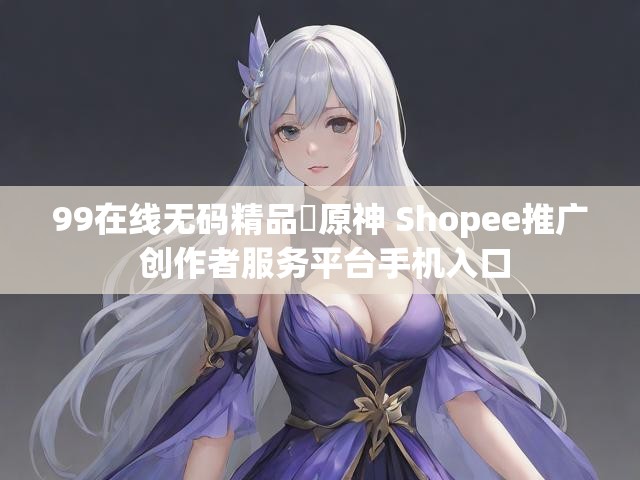 99在线无码精品㊙原神 Shopee推广 创作者服务平台手机入口