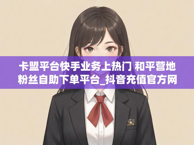 卡盟平台快手业务上热门 和平营地粉丝自助下单平台_抖音充值官方网站入口