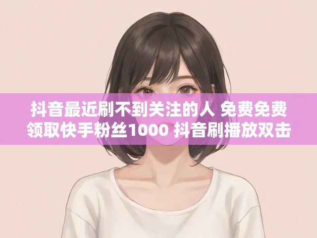 抖音最近刷不到关注的人 免费免费领取快手粉丝1000 抖音刷播放双击没反应