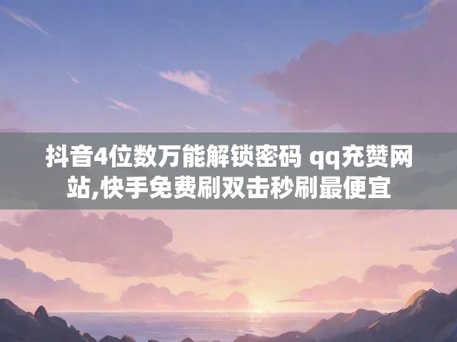 抖音4位数万能解锁密码 qq充赞网站,快手免费刷双击秒刷最便宜