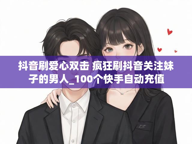 抖音刷爱心双击 疯狂刷抖音关注妹子的男人_100个快手自动充值