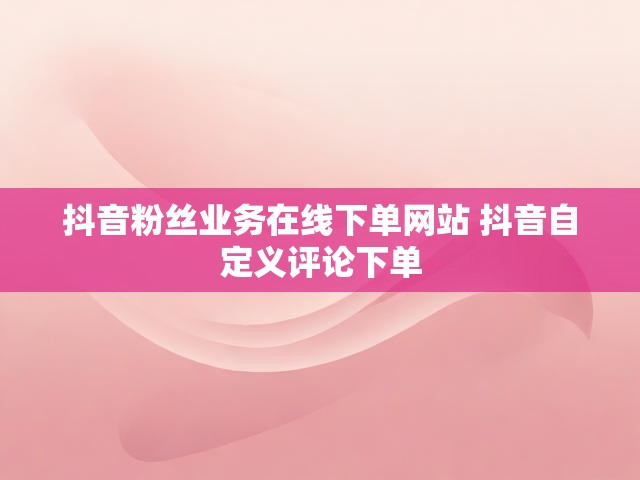 抖音粉丝业务在线下单网站 抖音自定义评论下单