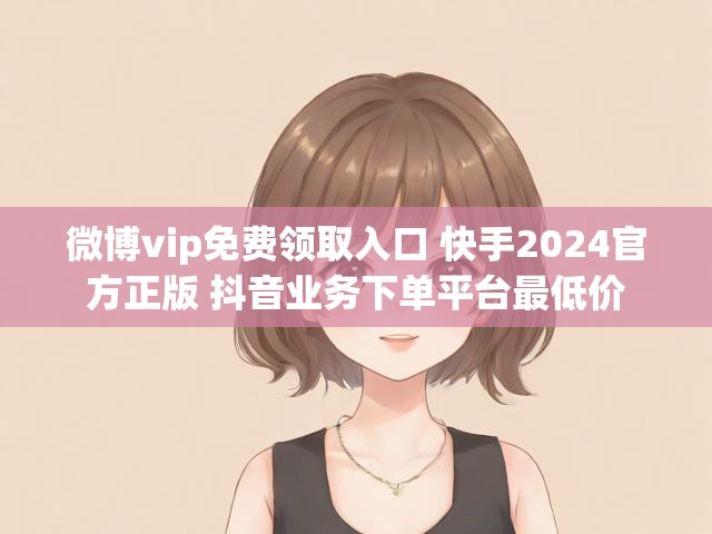 微博vip免费领取入口 快手2024官方正版 抖音业务下单平台最低价