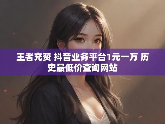 王者充赞 抖音业务平台1元一万 历史最低价查询网站