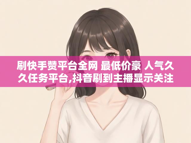 刷快手赞平台全网 最低价豪 人气久久任务平台,抖音刷到主播显示关注了我