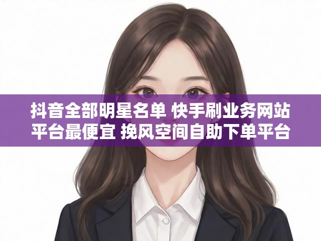 抖音全部明星名单 快手刷业务网站平台最便宜 挽风空间自助下单平台