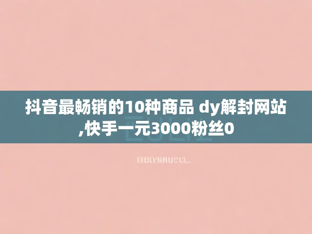 抖音最畅销的10种商品 dy解封网站,快手一元3000粉丝0