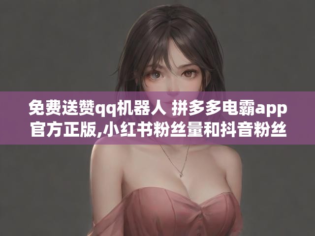 免费送赞qq机器人 拼多多电霸app官方正版,小红书粉丝量和抖音粉丝比例