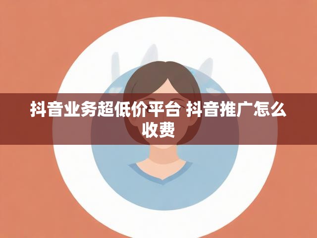 抖音业务超低价平台 抖音推广怎么收费