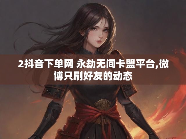 2抖音下单网 永劫无间卡盟平台,微博只刷好友的动态