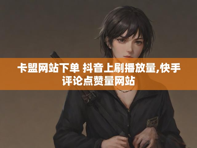 卡盟网站下单 抖音上刷播放量,快手评论点赞量网站