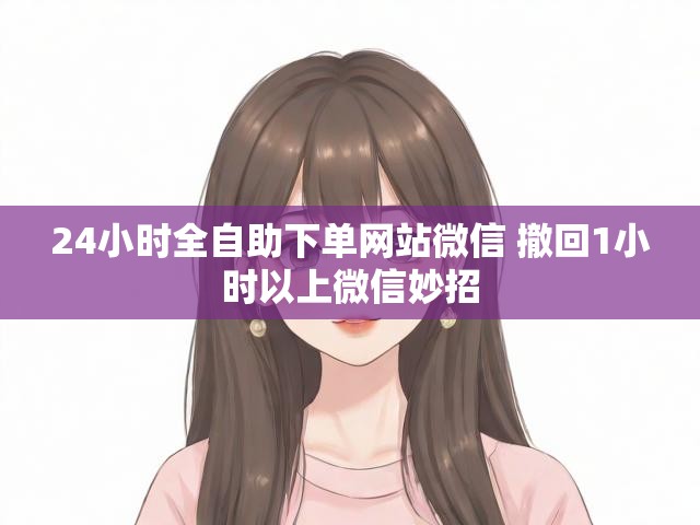 24小时全自助下单网站微信 撤回1小时以上微信妙招