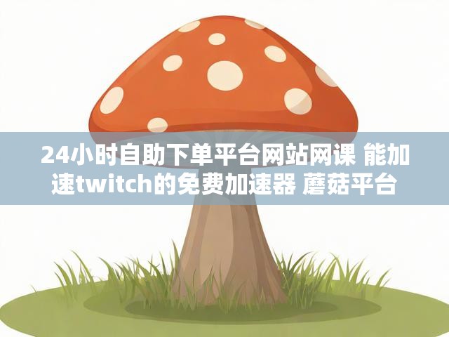 24小时自助下单平台网站网课 能加速twitch的免费加速器 蘑菇平台