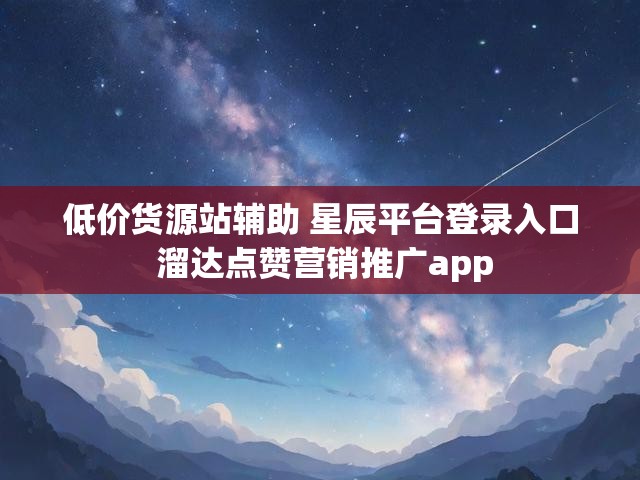 低价货源站辅助 星辰平台登录入口 溜达点赞营销推广app