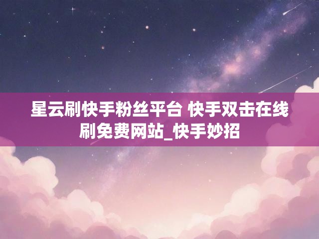 星云刷快手粉丝平台 快手双击在线刷免费网站_快手妙招