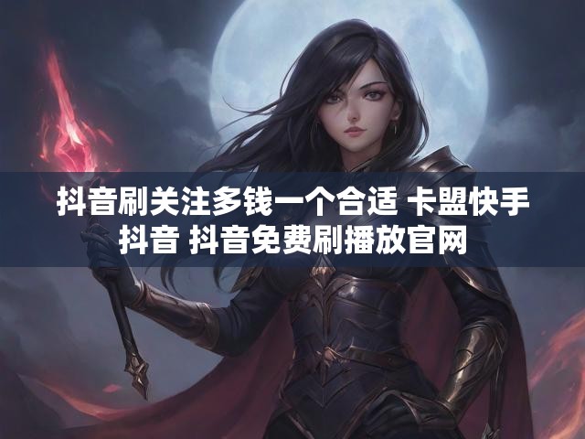 抖音刷关注多钱一个合适 卡盟快手抖音 抖音免费刷播放官网