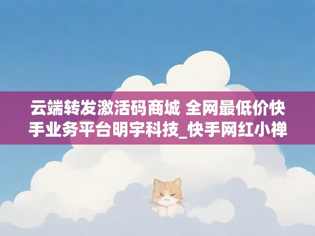 云端转发激活码商城 全网最低价快手业务平台明宇科技_快手网红小禅猫照片
