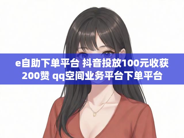 e自助下单平台 抖音投放100元收获200赞 qq空间业务平台下单平台