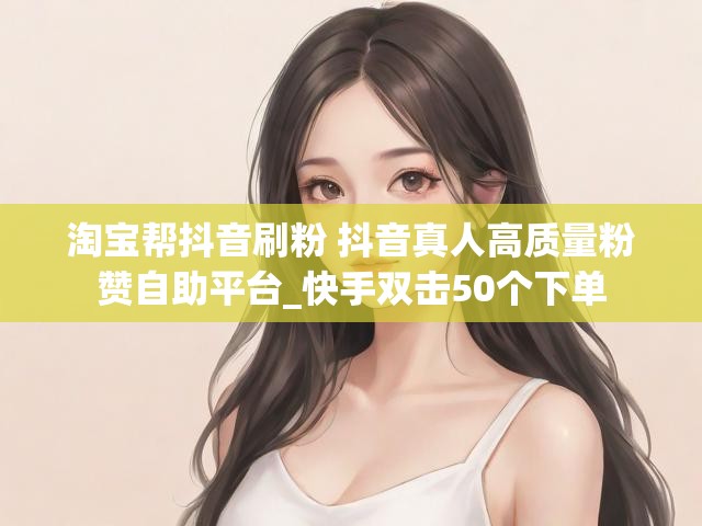 淘宝帮抖音刷粉 抖音真人高质量粉赞自助平台_快手双击50个下单