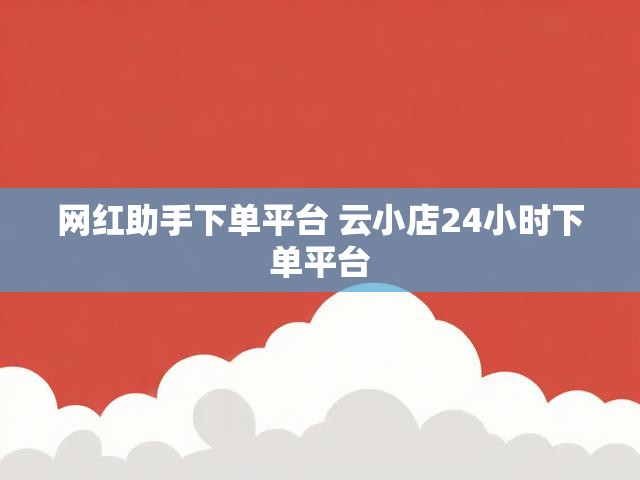 网红助手下单平台 云小店24小时下单平台