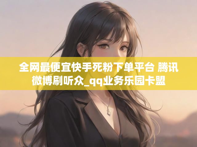 全网最便宜快手死粉下单平台 腾讯微博刷听众_qq业务乐园卡盟