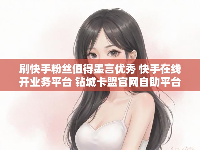 刷快手粉丝值得墨言优秀 快手在线开业务平台 钻城卡盟官网自助平台