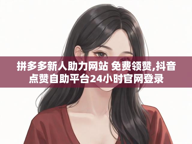 拼多多新人助力网站 免费领赞,抖音点赞自助平台24小时官网登录