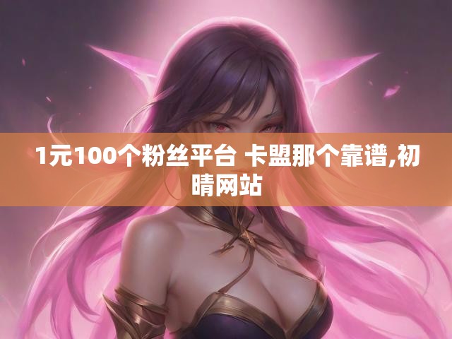 1元100个粉丝平台 卡盟那个靠谱,初晴网站