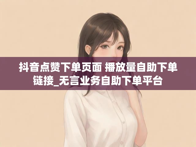 抖音点赞下单页面 播放量自助下单链接_无言业务自助下单平台