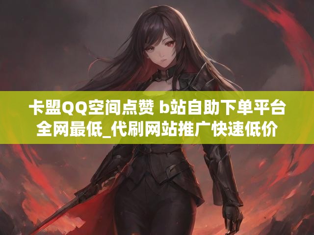 卡盟QQ空间点赞 b站自助下单平台全网最低_代刷网站推广快速低价