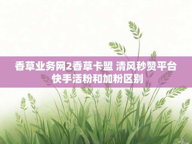 香草业务网2香草卡盟 清风秒赞平台 快手活粉和加粉区别