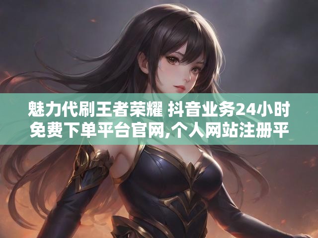 魅力代刷王者荣耀 抖音业务24小时免费下单平台官网,个人网站注册平台