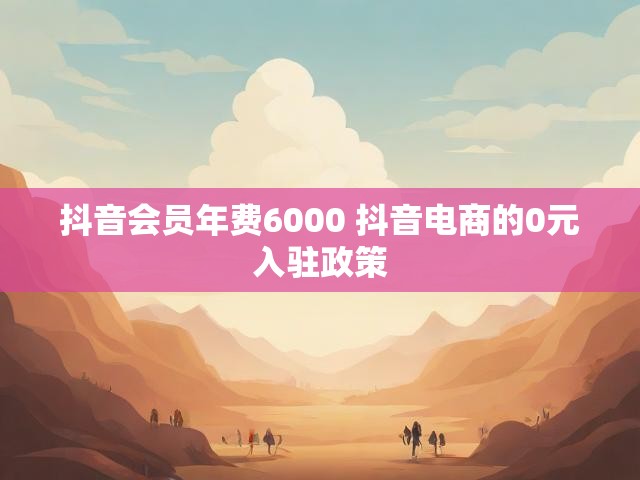 抖音会员年费6000 抖音电商的0元入驻政策