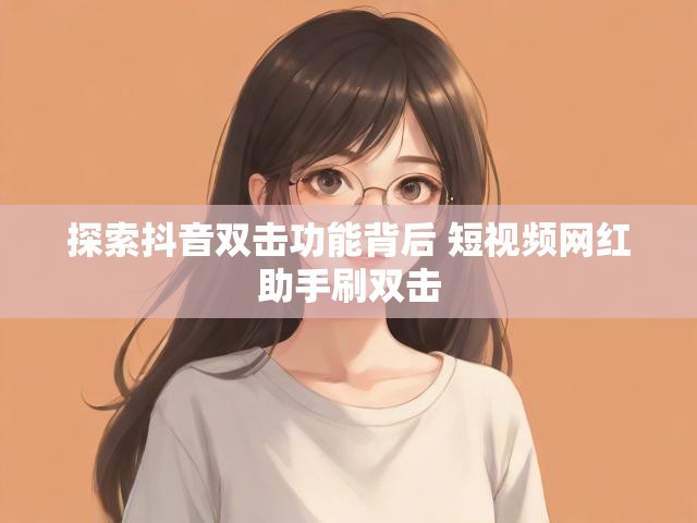 探索抖音双击功能背后 短视频网红助手刷双击
