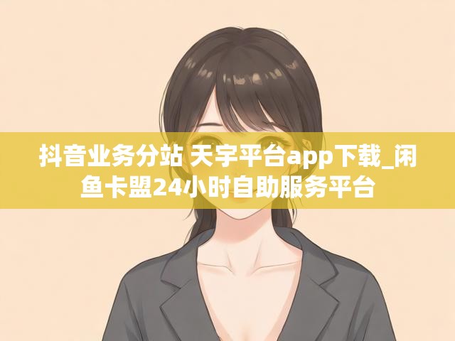 抖音业务分站 天宇平台app下载_闲鱼卡盟24小时自助服务平台