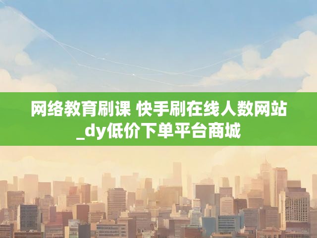 网络教育刷课 快手刷在线人数网站_dy低价下单平台商城