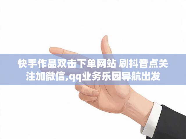 快手作品双击下单网站 刷抖音点关注加微信,qq业务乐园导航出发