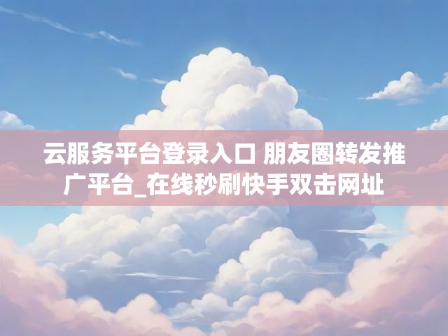 云服务平台登录入口 朋友圈转发推广平台_在线秒刷快手双击网址