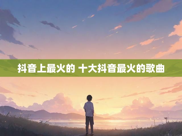 抖音上最火的 十大抖音最火的歌曲